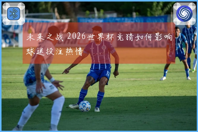 未来之战 2026世界杯竞猜如何影响球迷投注热情