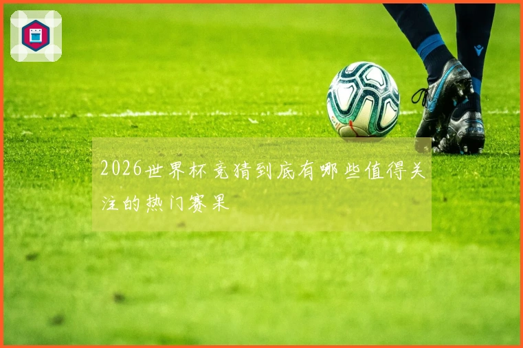 2026世界杯竞猜到底有哪些值得关注的热门赛果