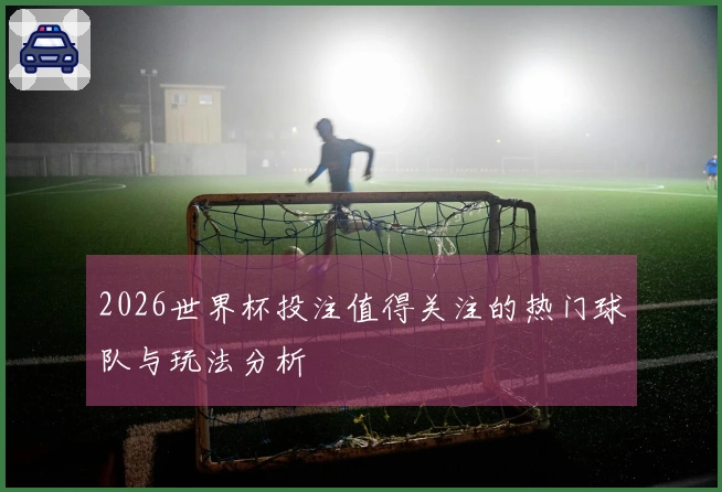 2026世界杯投注值得关注的热门球队与玩法分析