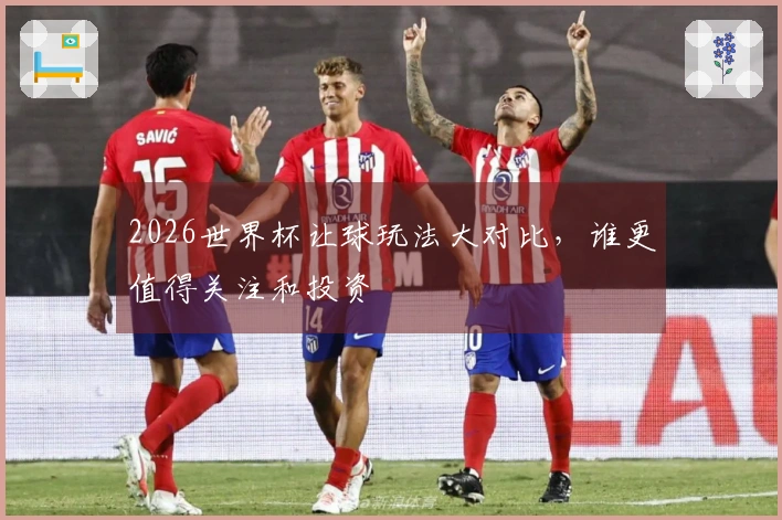 2026世界杯让球玩法大对比，谁更值得关注和投资